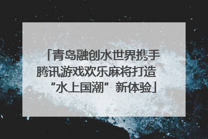 青岛融创水世界携手腾讯游戏欢乐麻将打造“水上国潮”新体验