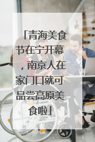 青海美食节在宁开幕，南京人在家门口就可品尝高原美食啦