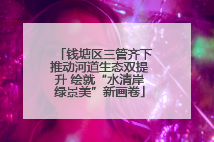 钱塘区三管齐下推动河道生态双提升 绘就“水清岸绿景美”新画卷