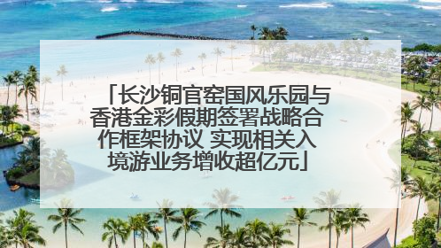 长沙铜官窑国风乐园与香港金彩假期签署战略合作框架协议 实现相关入境游业务增收超亿元