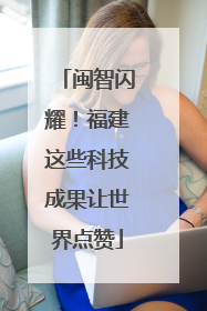 闽智闪耀！福建这些科技成果让世界点赞
