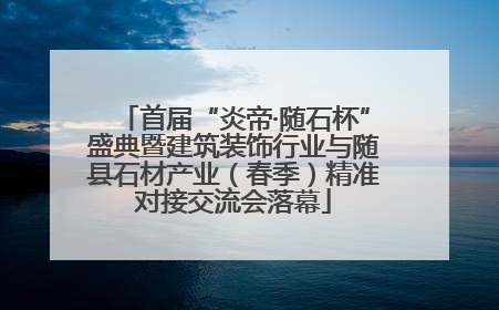 首届“炎帝·随石杯”盛典暨建筑装饰行业与随县石材产业（春季）精准对接交流会落幕