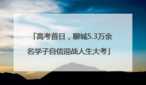 高考首日，聊城5.3万余名学子自信迎战人生大考