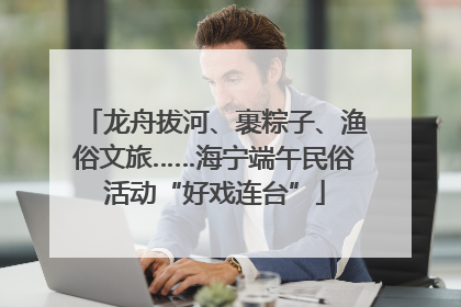龙舟拔河、裹粽子、渔俗文旅……海宁端午民俗活动“好戏连台”