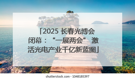 2025 长春光博会闭幕：“一展两会” 激活光电产业千亿新蓝图