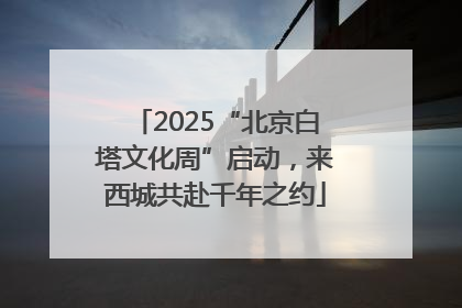 2025“北京白塔文化周”启动，来西城共赴千年之约