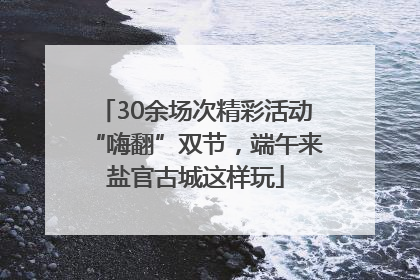 30余场次精彩活动“嗨翻”双节，端午来盐官古城这样玩