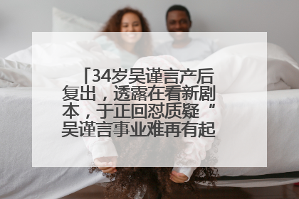 34岁吴谨言产后复出，透露在看新剧本，于正回怼质疑“吴谨言事业难再有起色”：女人在任何年纪都有她的光彩